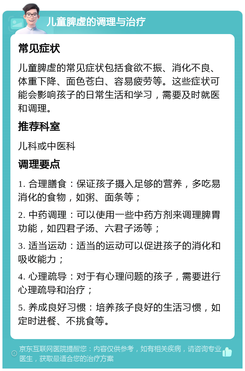 儿童脾虚的调理与治疗 常见症状 儿童脾虚的常见症状包括食欲不振、消化不良、体重下降、面色苍白、容易疲劳等。这些症状可能会影响孩子的日常生活和学习，需要及时就医和调理。 推荐科室 儿科或中医科 调理要点 1. 合理膳食：保证孩子摄入足够的营养，多吃易消化的食物，如粥、面条等； 2. 中药调理：可以使用一些中药方剂来调理脾胃功能，如四君子汤、六君子汤等； 3. 适当运动：适当的运动可以促进孩子的消化和吸收能力； 4. 心理疏导：对于有心理问题的孩子，需要进行心理疏导和治疗； 5. 养成良好习惯：培养孩子良好的生活习惯，如定时进餐、不挑食等。