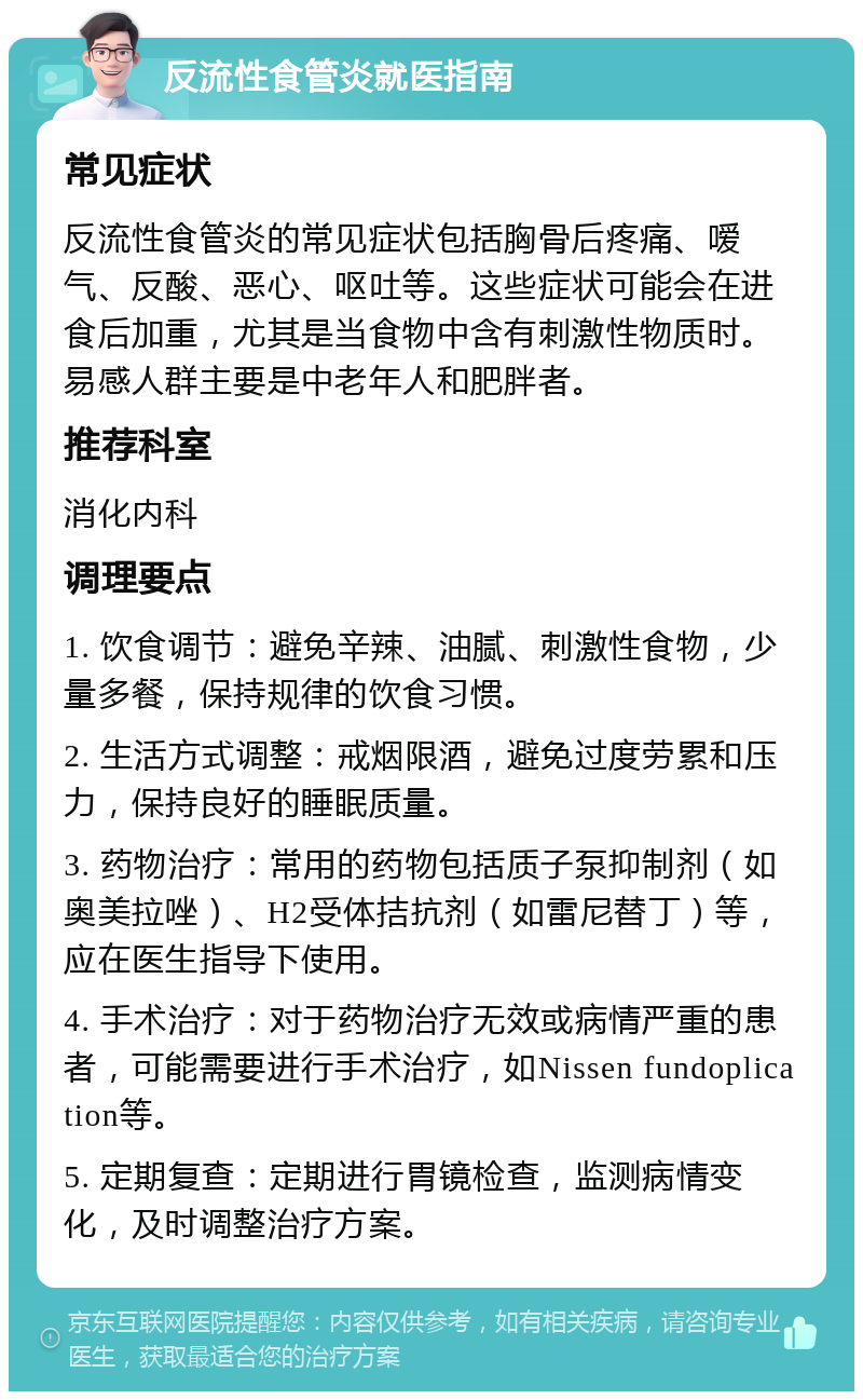 反流性食管炎就医指南 常见症状 反流性食管炎的常见症状包括胸骨后疼痛、嗳气、反酸、恶心、呕吐等。这些症状可能会在进食后加重，尤其是当食物中含有刺激性物质时。易感人群主要是中老年人和肥胖者。 推荐科室 消化内科 调理要点 1. 饮食调节：避免辛辣、油腻、刺激性食物，少量多餐，保持规律的饮食习惯。 2. 生活方式调整：戒烟限酒，避免过度劳累和压力，保持良好的睡眠质量。 3. 药物治疗：常用的药物包括质子泵抑制剂（如奥美拉唑）、H2受体拮抗剂（如雷尼替丁）等，应在医生指导下使用。 4. 手术治疗：对于药物治疗无效或病情严重的患者，可能需要进行手术治疗，如Nissen fundoplication等。 5. 定期复查：定期进行胃镜检查，监测病情变化，及时调整治疗方案。