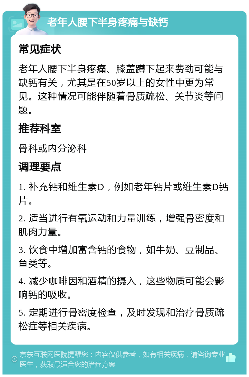 老年人腰下半身疼痛与缺钙 常见症状 老年人腰下半身疼痛、膝盖蹲下起来费劲可能与缺钙有关，尤其是在50岁以上的女性中更为常见。这种情况可能伴随着骨质疏松、关节炎等问题。 推荐科室 骨科或内分泌科 调理要点 1. 补充钙和维生素D，例如老年钙片或维生素D钙片。 2. 适当进行有氧运动和力量训练，增强骨密度和肌肉力量。 3. 饮食中增加富含钙的食物，如牛奶、豆制品、鱼类等。 4. 减少咖啡因和酒精的摄入，这些物质可能会影响钙的吸收。 5. 定期进行骨密度检查，及时发现和治疗骨质疏松症等相关疾病。