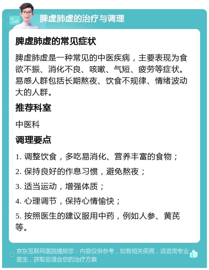 脾虚肺虚的治疗与调理 脾虚肺虚的常见症状 脾虚肺虚是一种常见的中医疾病，主要表现为食欲不振、消化不良、咳嗽、气短、疲劳等症状。易感人群包括长期熬夜、饮食不规律、情绪波动大的人群。 推荐科室 中医科 调理要点 1. 调整饮食，多吃易消化、营养丰富的食物； 2. 保持良好的作息习惯，避免熬夜； 3. 适当运动，增强体质； 4. 心理调节，保持心情愉快； 5. 按照医生的建议服用中药，例如人参、黄芪等。