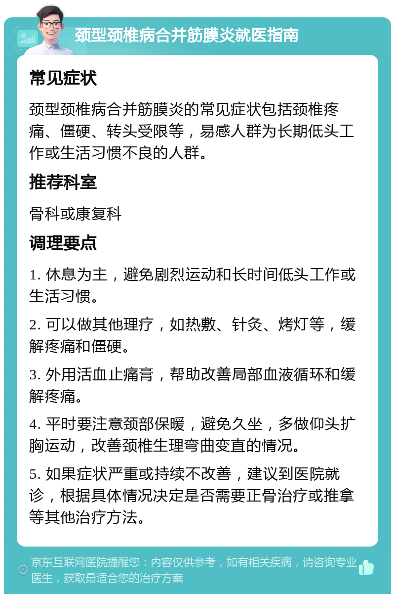 颈型颈椎病合并筋膜炎就医指南 常见症状 颈型颈椎病合并筋膜炎的常见症状包括颈椎疼痛、僵硬、转头受限等，易感人群为长期低头工作或生活习惯不良的人群。 推荐科室 骨科或康复科 调理要点 1. 休息为主，避免剧烈运动和长时间低头工作或生活习惯。 2. 可以做其他理疗，如热敷、针灸、烤灯等，缓解疼痛和僵硬。 3. 外用活血止痛膏，帮助改善局部血液循环和缓解疼痛。 4. 平时要注意颈部保暖，避免久坐，多做仰头扩胸运动，改善颈椎生理弯曲变直的情况。 5. 如果症状严重或持续不改善，建议到医院就诊，根据具体情况决定是否需要正骨治疗或推拿等其他治疗方法。