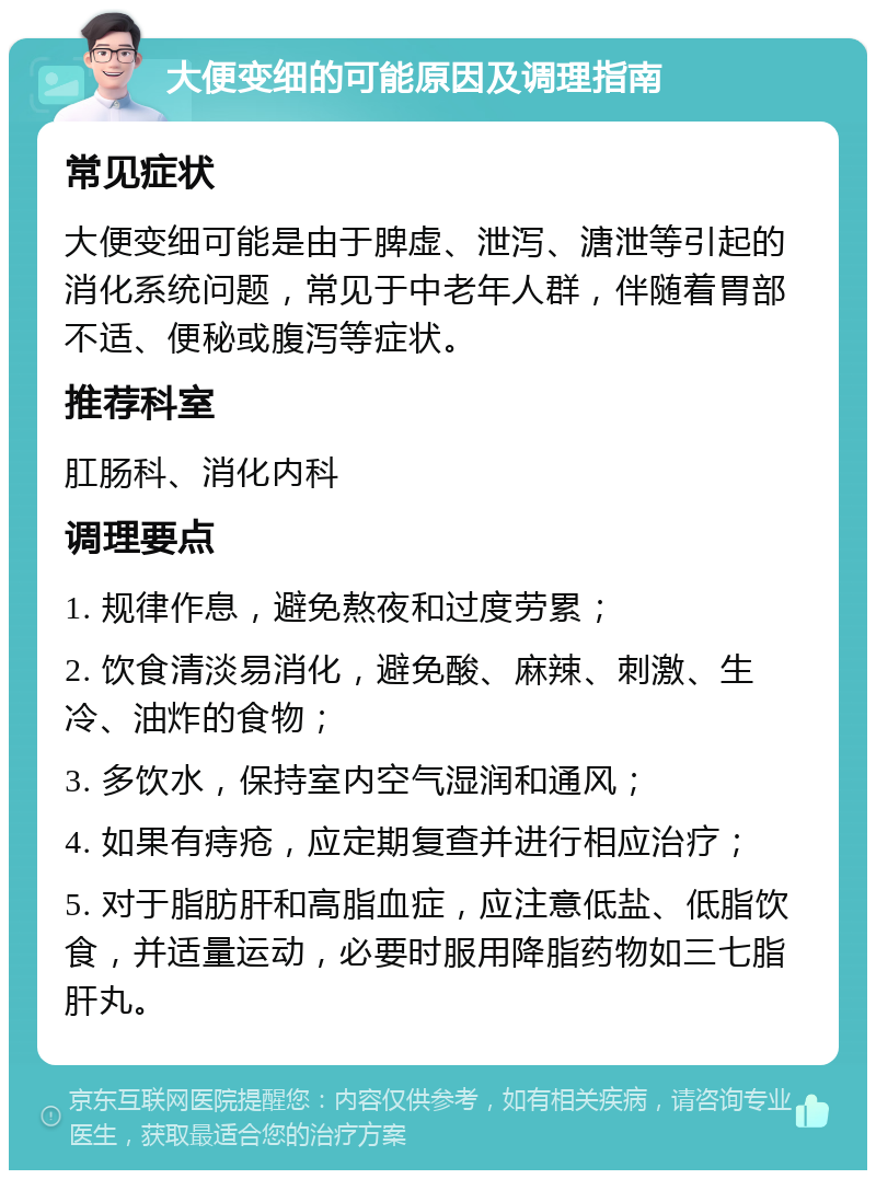 大便变细的可能原因及调理指南 常见症状 大便变细可能是由于脾虚、泄泻、溏泄等引起的消化系统问题，常见于中老年人群，伴随着胃部不适、便秘或腹泻等症状。 推荐科室 肛肠科、消化内科 调理要点 1. 规律作息，避免熬夜和过度劳累； 2. 饮食清淡易消化，避免酸、麻辣、刺激、生冷、油炸的食物； 3. 多饮水，保持室内空气湿润和通风； 4. 如果有痔疮，应定期复查并进行相应治疗； 5. 对于脂肪肝和高脂血症，应注意低盐、低脂饮食，并适量运动，必要时服用降脂药物如三七脂肝丸。