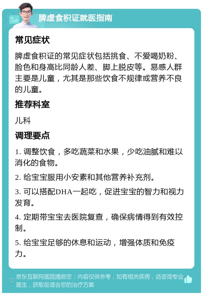 脾虚食积证就医指南 常见症状 脾虚食积证的常见症状包括挑食、不爱喝奶粉、脸色和身高比同龄人差、脚上脱皮等。易感人群主要是儿童，尤其是那些饮食不规律或营养不良的儿童。 推荐科室 儿科 调理要点 1. 调整饮食，多吃蔬菜和水果，少吃油腻和难以消化的食物。 2. 给宝宝服用小安素和其他营养补充剂。 3. 可以搭配DHA一起吃，促进宝宝的智力和视力发育。 4. 定期带宝宝去医院复查，确保病情得到有效控制。 5. 给宝宝足够的休息和运动，增强体质和免疫力。