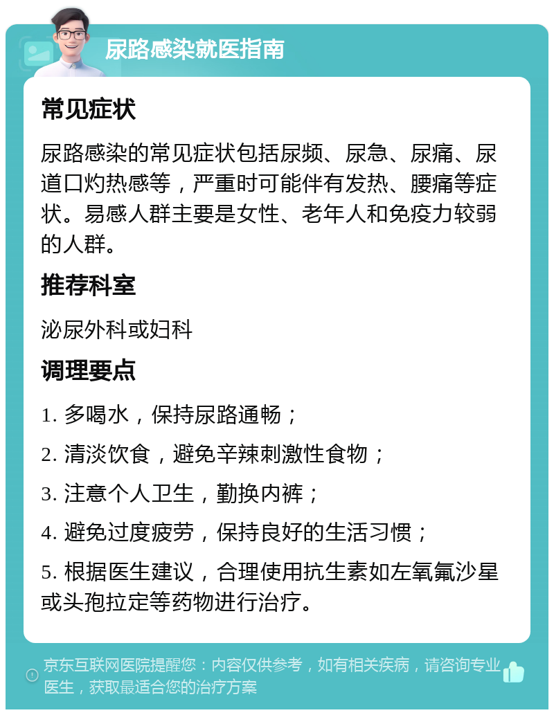 尿路感染就医指南 常见症状 尿路感染的常见症状包括尿频、尿急、尿痛、尿道口灼热感等，严重时可能伴有发热、腰痛等症状。易感人群主要是女性、老年人和免疫力较弱的人群。 推荐科室 泌尿外科或妇科 调理要点 1. 多喝水，保持尿路通畅； 2. 清淡饮食，避免辛辣刺激性食物； 3. 注意个人卫生，勤换内裤； 4. 避免过度疲劳，保持良好的生活习惯； 5. 根据医生建议，合理使用抗生素如左氧氟沙星或头孢拉定等药物进行治疗。