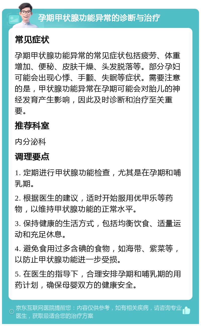 孕期甲状腺功能异常的诊断与治疗 常见症状 孕期甲状腺功能异常的常见症状包括疲劳、体重增加、便秘、皮肤干燥、头发脱落等。部分孕妇可能会出现心悸、手颤、失眠等症状。需要注意的是，甲状腺功能异常在孕期可能会对胎儿的神经发育产生影响，因此及时诊断和治疗至关重要。 推荐科室 内分泌科 调理要点 1. 定期进行甲状腺功能检查，尤其是在孕期和哺乳期。 2. 根据医生的建议，适时开始服用优甲乐等药物，以维持甲状腺功能的正常水平。 3. 保持健康的生活方式，包括均衡饮食、适量运动和充足休息。 4. 避免食用过多含碘的食物，如海带、紫菜等，以防止甲状腺功能进一步受损。 5. 在医生的指导下，合理安排孕期和哺乳期的用药计划，确保母婴双方的健康安全。