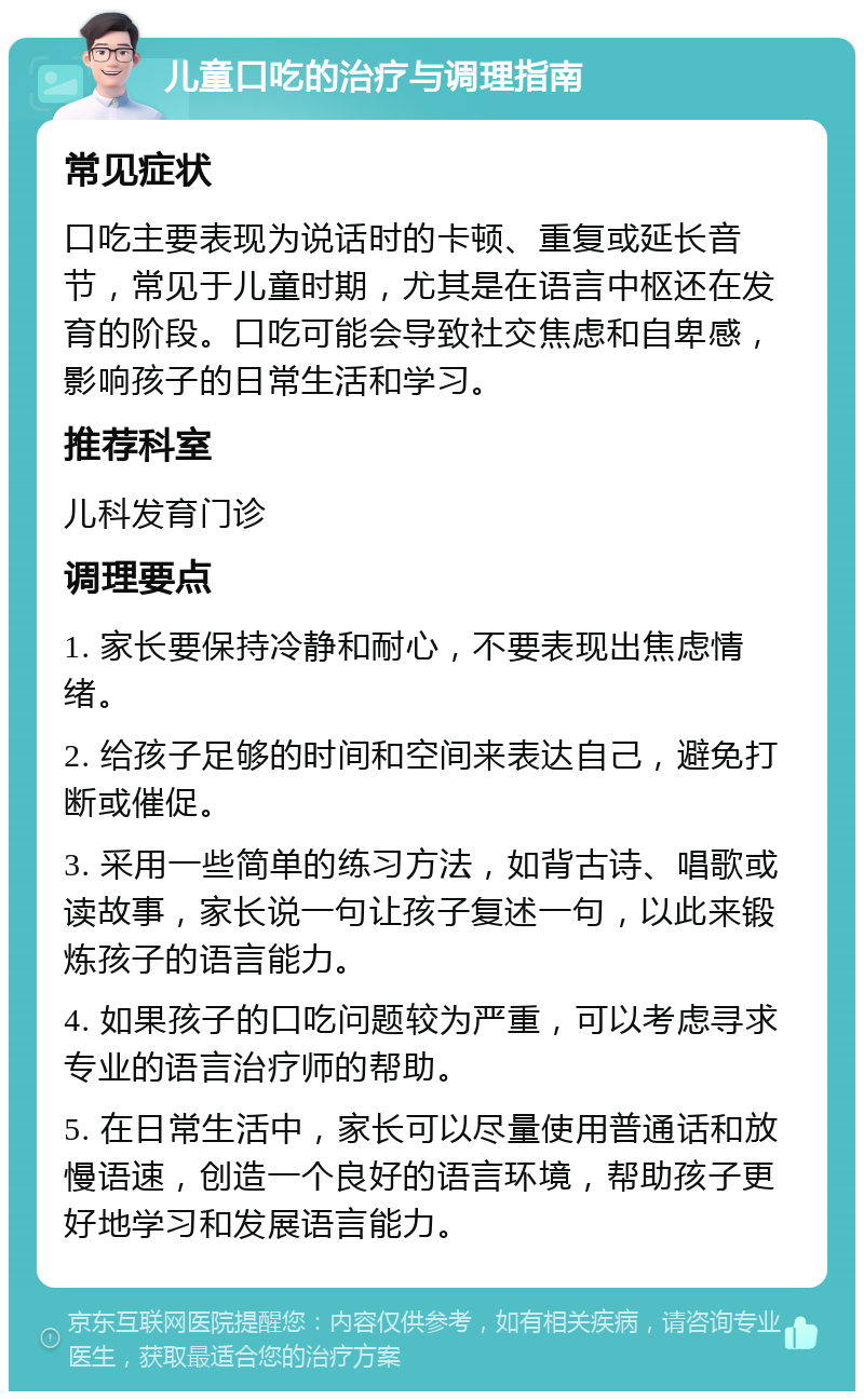 儿童口吃的治疗与调理指南 常见症状 口吃主要表现为说话时的卡顿、重复或延长音节，常见于儿童时期，尤其是在语言中枢还在发育的阶段。口吃可能会导致社交焦虑和自卑感，影响孩子的日常生活和学习。 推荐科室 儿科发育门诊 调理要点 1. 家长要保持冷静和耐心，不要表现出焦虑情绪。 2. 给孩子足够的时间和空间来表达自己，避免打断或催促。 3. 采用一些简单的练习方法，如背古诗、唱歌或读故事，家长说一句让孩子复述一句，以此来锻炼孩子的语言能力。 4. 如果孩子的口吃问题较为严重，可以考虑寻求专业的语言治疗师的帮助。 5. 在日常生活中，家长可以尽量使用普通话和放慢语速，创造一个良好的语言环境，帮助孩子更好地学习和发展语言能力。