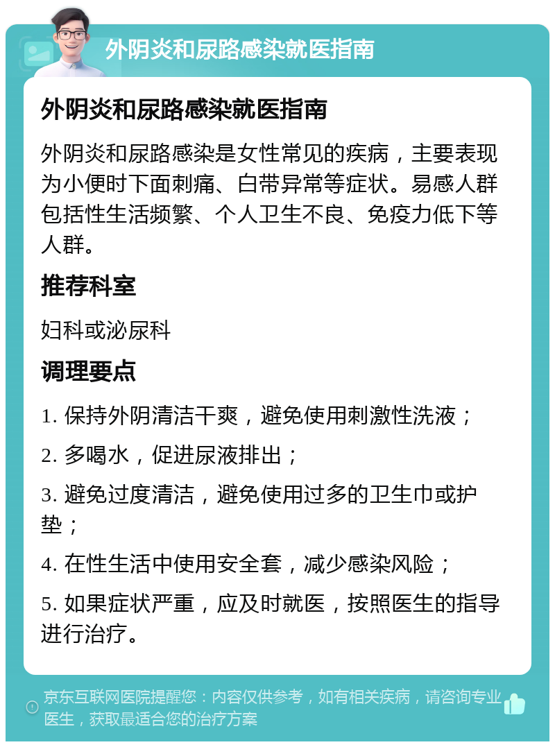 外阴炎和尿路感染就医指南 外阴炎和尿路感染就医指南 外阴炎和尿路感染是女性常见的疾病，主要表现为小便时下面刺痛、白带异常等症状。易感人群包括性生活频繁、个人卫生不良、免疫力低下等人群。 推荐科室 妇科或泌尿科 调理要点 1. 保持外阴清洁干爽，避免使用刺激性洗液； 2. 多喝水，促进尿液排出； 3. 避免过度清洁，避免使用过多的卫生巾或护垫； 4. 在性生活中使用安全套，减少感染风险； 5. 如果症状严重，应及时就医，按照医生的指导进行治疗。