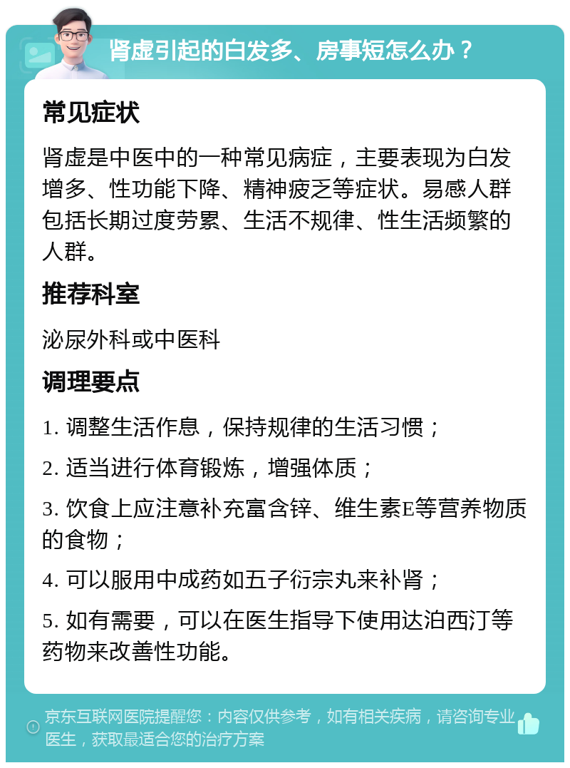 肾虚引起的白发多、房事短怎么办？ 常见症状 肾虚是中医中的一种常见病症，主要表现为白发增多、性功能下降、精神疲乏等症状。易感人群包括长期过度劳累、生活不规律、性生活频繁的人群。 推荐科室 泌尿外科或中医科 调理要点 1. 调整生活作息，保持规律的生活习惯； 2. 适当进行体育锻炼，增强体质； 3. 饮食上应注意补充富含锌、维生素E等营养物质的食物； 4. 可以服用中成药如五子衍宗丸来补肾； 5. 如有需要，可以在医生指导下使用达泊西汀等药物来改善性功能。