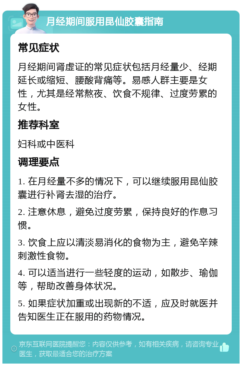 月经期间服用昆仙胶囊指南 常见症状 月经期间肾虚证的常见症状包括月经量少、经期延长或缩短、腰酸背痛等。易感人群主要是女性，尤其是经常熬夜、饮食不规律、过度劳累的女性。 推荐科室 妇科或中医科 调理要点 1. 在月经量不多的情况下，可以继续服用昆仙胶囊进行补肾去湿的治疗。 2. 注意休息，避免过度劳累，保持良好的作息习惯。 3. 饮食上应以清淡易消化的食物为主，避免辛辣刺激性食物。 4. 可以适当进行一些轻度的运动，如散步、瑜伽等，帮助改善身体状况。 5. 如果症状加重或出现新的不适，应及时就医并告知医生正在服用的药物情况。