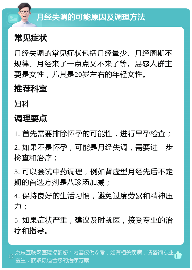 月经失调的可能原因及调理方法 常见症状 月经失调的常见症状包括月经量少、月经周期不规律、月经来了一点点又不来了等。易感人群主要是女性，尤其是20岁左右的年轻女性。 推荐科室 妇科 调理要点 1. 首先需要排除怀孕的可能性，进行早孕检查； 2. 如果不是怀孕，可能是月经失调，需要进一步检查和治疗； 3. 可以尝试中药调理，例如肾虚型月经先后不定期的首选方剂是八珍汤加减； 4. 保持良好的生活习惯，避免过度劳累和精神压力； 5. 如果症状严重，建议及时就医，接受专业的治疗和指导。