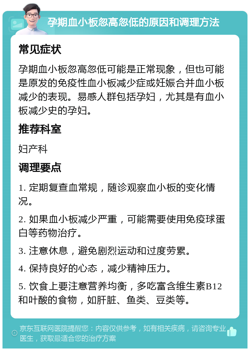 孕期血小板忽高忽低的原因和调理方法 常见症状 孕期血小板忽高忽低可能是正常现象，但也可能是原发的免疫性血小板减少症或妊娠合并血小板减少的表现。易感人群包括孕妇，尤其是有血小板减少史的孕妇。 推荐科室 妇产科 调理要点 1. 定期复查血常规，随诊观察血小板的变化情况。 2. 如果血小板减少严重，可能需要使用免疫球蛋白等药物治疗。 3. 注意休息，避免剧烈运动和过度劳累。 4. 保持良好的心态，减少精神压力。 5. 饮食上要注意营养均衡，多吃富含维生素B12和叶酸的食物，如肝脏、鱼类、豆类等。