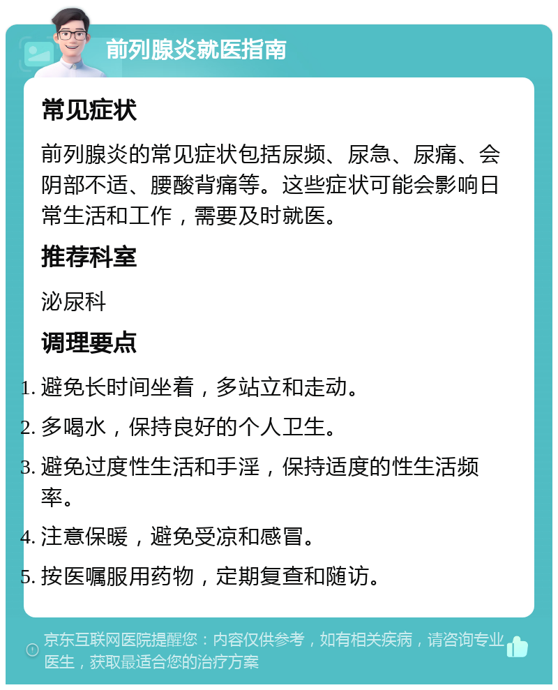 前列腺炎就医指南 常见症状 前列腺炎的常见症状包括尿频、尿急、尿痛、会阴部不适、腰酸背痛等。这些症状可能会影响日常生活和工作，需要及时就医。 推荐科室 泌尿科 调理要点 避免长时间坐着，多站立和走动。 多喝水，保持良好的个人卫生。 避免过度性生活和手淫，保持适度的性生活频率。 注意保暖，避免受凉和感冒。 按医嘱服用药物，定期复查和随访。