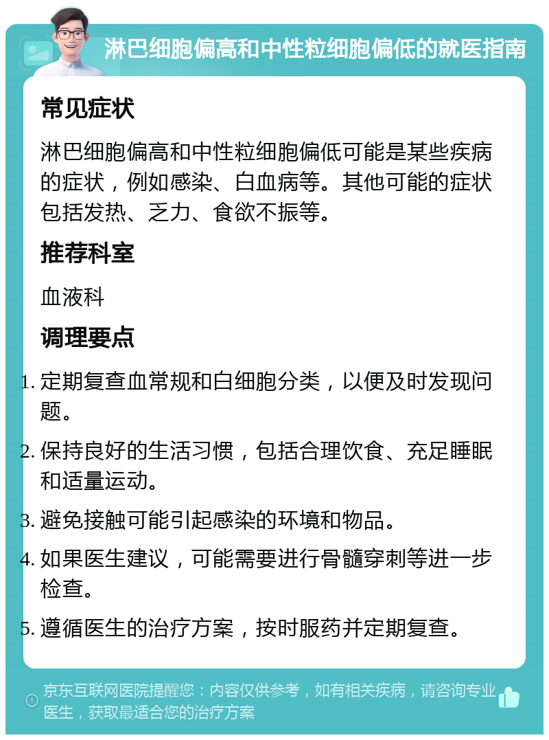 淋巴细胞偏高和中性粒细胞偏低的就医指南 常见症状 淋巴细胞偏高和中性粒细胞偏低可能是某些疾病的症状，例如感染、白血病等。其他可能的症状包括发热、乏力、食欲不振等。 推荐科室 血液科 调理要点 定期复查血常规和白细胞分类，以便及时发现问题。 保持良好的生活习惯，包括合理饮食、充足睡眠和适量运动。 避免接触可能引起感染的环境和物品。 如果医生建议，可能需要进行骨髓穿刺等进一步检查。 遵循医生的治疗方案，按时服药并定期复查。