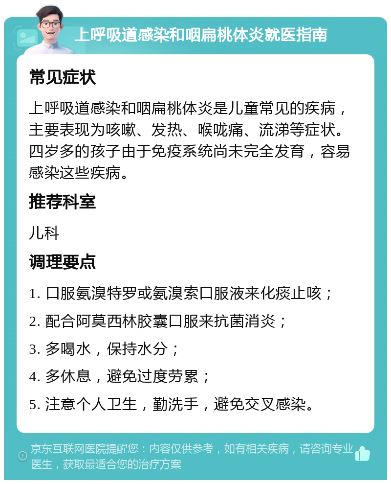 上呼吸道感染和咽扁桃体炎就医指南 常见症状 上呼吸道感染和咽扁桃体炎是儿童常见的疾病，主要表现为咳嗽、发热、喉咙痛、流涕等症状。四岁多的孩子由于免疫系统尚未完全发育，容易感染这些疾病。 推荐科室 儿科 调理要点 1. 口服氨溴特罗或氨溴索口服液来化痰止咳； 2. 配合阿莫西林胶囊口服来抗菌消炎； 3. 多喝水，保持水分； 4. 多休息，避免过度劳累； 5. 注意个人卫生，勤洗手，避免交叉感染。