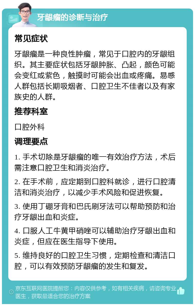 牙龈瘤的诊断与治疗 常见症状 牙龈瘤是一种良性肿瘤，常见于口腔内的牙龈组织。其主要症状包括牙龈肿胀、凸起，颜色可能会变红或紫色，触摸时可能会出血或疼痛。易感人群包括长期吸烟者、口腔卫生不佳者以及有家族史的人群。 推荐科室 口腔外科 调理要点 1. 手术切除是牙龈瘤的唯一有效治疗方法，术后需注意口腔卫生和消炎治疗。 2. 在手术前，应定期到口腔科就诊，进行口腔清洁和消炎治疗，以减少手术风险和促进恢复。 3. 使用丁硼牙膏和巴氏刷牙法可以帮助预防和治疗牙龈出血和炎症。 4. 口服人工牛黄甲硝唑可以辅助治疗牙龈出血和炎症，但应在医生指导下使用。 5. 维持良好的口腔卫生习惯，定期检查和清洁口腔，可以有效预防牙龈瘤的发生和复发。