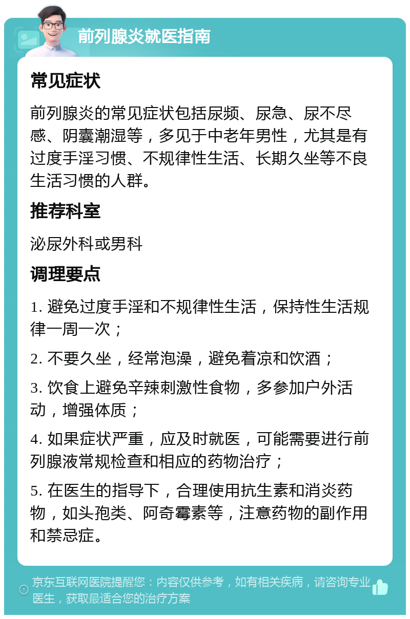 前列腺炎就医指南 常见症状 前列腺炎的常见症状包括尿频、尿急、尿不尽感、阴囊潮湿等，多见于中老年男性，尤其是有过度手淫习惯、不规律性生活、长期久坐等不良生活习惯的人群。 推荐科室 泌尿外科或男科 调理要点 1. 避免过度手淫和不规律性生活，保持性生活规律一周一次； 2. 不要久坐，经常泡澡，避免着凉和饮酒； 3. 饮食上避免辛辣刺激性食物，多参加户外活动，增强体质； 4. 如果症状严重，应及时就医，可能需要进行前列腺液常规检查和相应的药物治疗； 5. 在医生的指导下，合理使用抗生素和消炎药物，如头孢类、阿奇霉素等，注意药物的副作用和禁忌症。