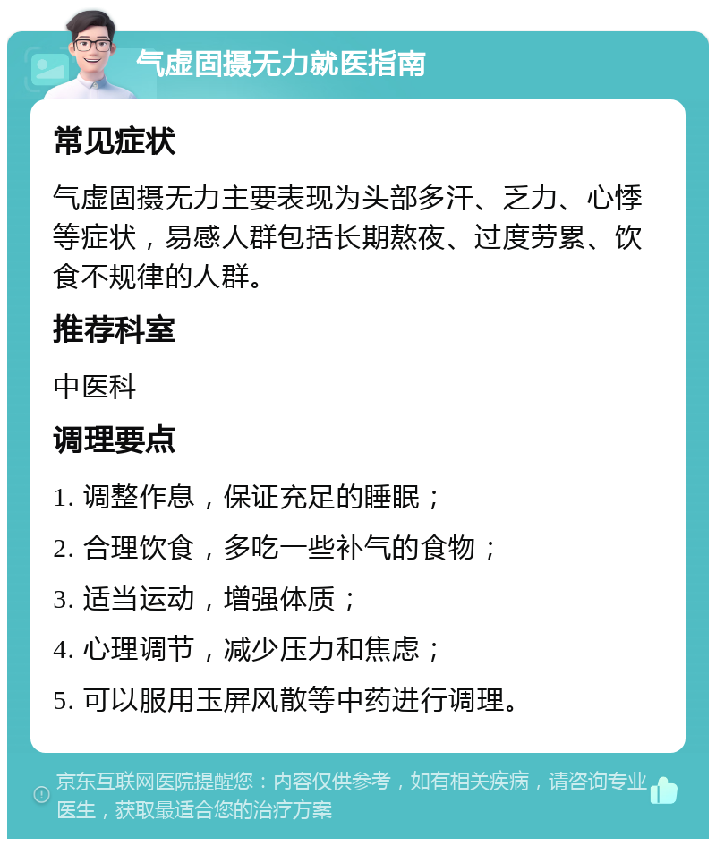 气虚固摄无力就医指南 常见症状 气虚固摄无力主要表现为头部多汗、乏力、心悸等症状，易感人群包括长期熬夜、过度劳累、饮食不规律的人群。 推荐科室 中医科 调理要点 1. 调整作息，保证充足的睡眠； 2. 合理饮食，多吃一些补气的食物； 3. 适当运动，增强体质； 4. 心理调节，减少压力和焦虑； 5. 可以服用玉屏风散等中药进行调理。