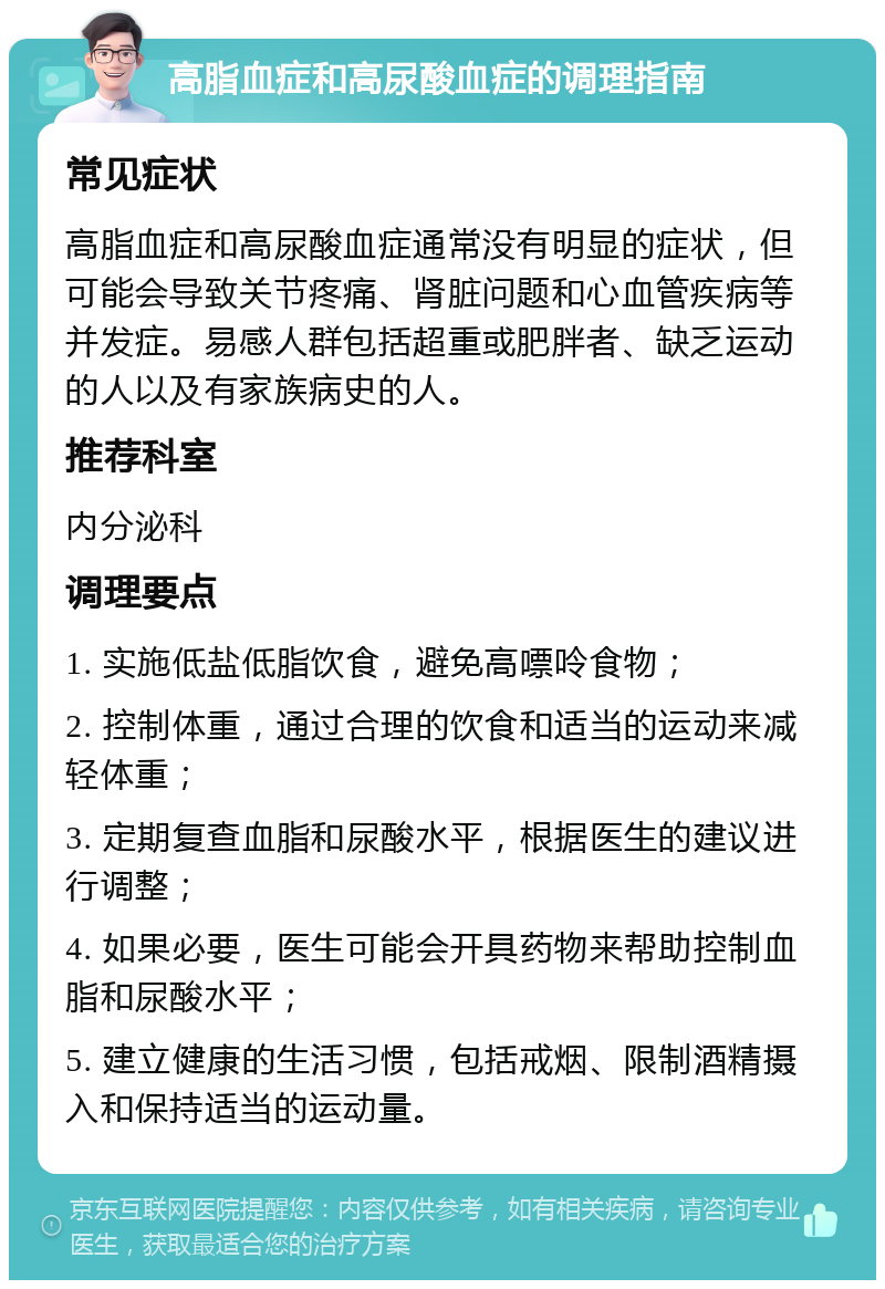 高脂血症和高尿酸血症的调理指南 常见症状 高脂血症和高尿酸血症通常没有明显的症状，但可能会导致关节疼痛、肾脏问题和心血管疾病等并发症。易感人群包括超重或肥胖者、缺乏运动的人以及有家族病史的人。 推荐科室 内分泌科 调理要点 1. 实施低盐低脂饮食，避免高嘌呤食物； 2. 控制体重，通过合理的饮食和适当的运动来减轻体重； 3. 定期复查血脂和尿酸水平，根据医生的建议进行调整； 4. 如果必要，医生可能会开具药物来帮助控制血脂和尿酸水平； 5. 建立健康的生活习惯，包括戒烟、限制酒精摄入和保持适当的运动量。