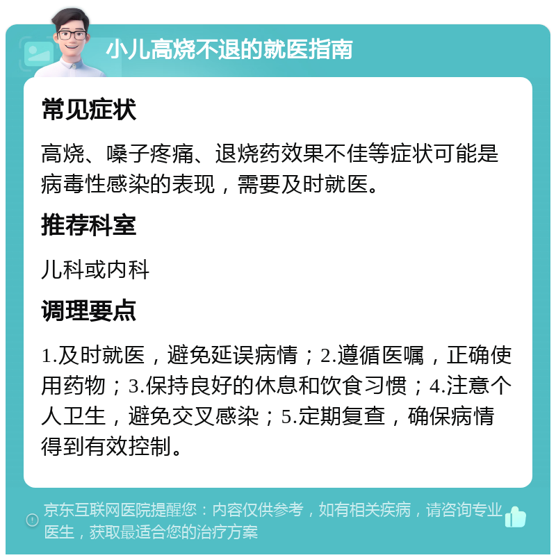 小儿高烧不退的就医指南 常见症状 高烧、嗓子疼痛、退烧药效果不佳等症状可能是病毒性感染的表现，需要及时就医。 推荐科室 儿科或内科 调理要点 1.及时就医，避免延误病情；2.遵循医嘱，正确使用药物；3.保持良好的休息和饮食习惯；4.注意个人卫生，避免交叉感染；5.定期复查，确保病情得到有效控制。