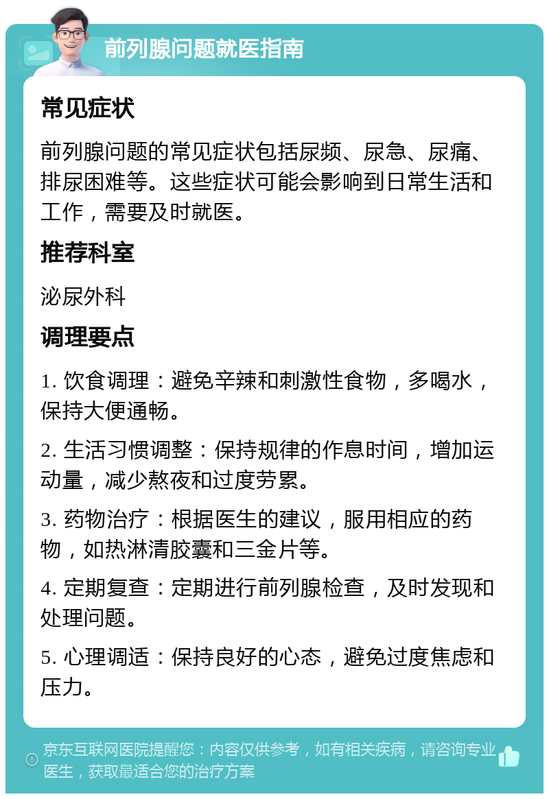 前列腺问题就医指南 常见症状 前列腺问题的常见症状包括尿频、尿急、尿痛、排尿困难等。这些症状可能会影响到日常生活和工作，需要及时就医。 推荐科室 泌尿外科 调理要点 1. 饮食调理：避免辛辣和刺激性食物，多喝水，保持大便通畅。 2. 生活习惯调整：保持规律的作息时间，增加运动量，减少熬夜和过度劳累。 3. 药物治疗：根据医生的建议，服用相应的药物，如热淋清胶囊和三金片等。 4. 定期复查：定期进行前列腺检查，及时发现和处理问题。 5. 心理调适：保持良好的心态，避免过度焦虑和压力。