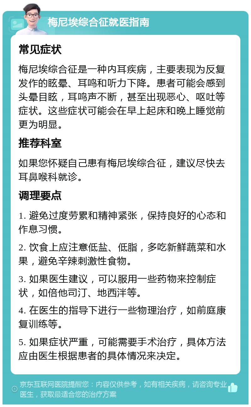 梅尼埃综合征就医指南 常见症状 梅尼埃综合征是一种内耳疾病，主要表现为反复发作的眩晕、耳鸣和听力下降。患者可能会感到头晕目眩，耳鸣声不断，甚至出现恶心、呕吐等症状。这些症状可能会在早上起床和晚上睡觉前更为明显。 推荐科室 如果您怀疑自己患有梅尼埃综合征，建议尽快去耳鼻喉科就诊。 调理要点 1. 避免过度劳累和精神紧张，保持良好的心态和作息习惯。 2. 饮食上应注意低盐、低脂，多吃新鲜蔬菜和水果，避免辛辣刺激性食物。 3. 如果医生建议，可以服用一些药物来控制症状，如倍他司汀、地西泮等。 4. 在医生的指导下进行一些物理治疗，如前庭康复训练等。 5. 如果症状严重，可能需要手术治疗，具体方法应由医生根据患者的具体情况来决定。