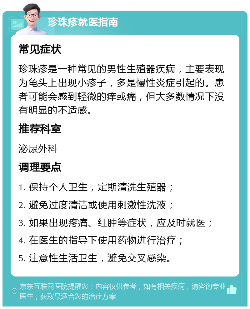 珍珠疹就医指南 常见症状 珍珠疹是一种常见的男性生殖器疾病，主要表现为龟头上出现小疹子，多是慢性炎症引起的。患者可能会感到轻微的痒或痛，但大多数情况下没有明显的不适感。 推荐科室 泌尿外科 调理要点 1. 保持个人卫生，定期清洗生殖器； 2. 避免过度清洁或使用刺激性洗液； 3. 如果出现疼痛、红肿等症状，应及时就医； 4. 在医生的指导下使用药物进行治疗； 5. 注意性生活卫生，避免交叉感染。