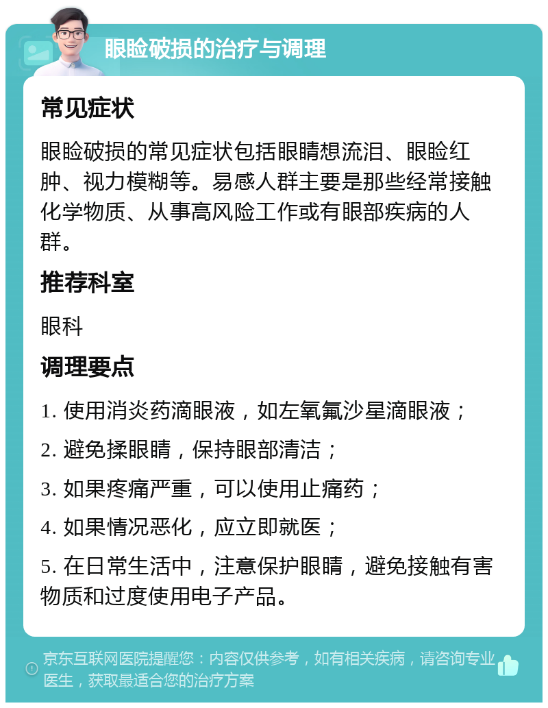 眼睑破损的治疗与调理 常见症状 眼睑破损的常见症状包括眼睛想流泪、眼睑红肿、视力模糊等。易感人群主要是那些经常接触化学物质、从事高风险工作或有眼部疾病的人群。 推荐科室 眼科 调理要点 1. 使用消炎药滴眼液，如左氧氟沙星滴眼液； 2. 避免揉眼睛，保持眼部清洁； 3. 如果疼痛严重，可以使用止痛药； 4. 如果情况恶化，应立即就医； 5. 在日常生活中，注意保护眼睛，避免接触有害物质和过度使用电子产品。