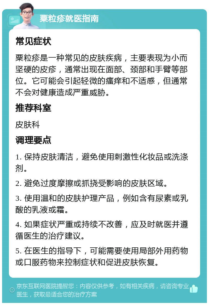 粟粒疹就医指南 常见症状 粟粒疹是一种常见的皮肤疾病，主要表现为小而坚硬的皮疹，通常出现在面部、颈部和手臂等部位。它可能会引起轻微的瘙痒和不适感，但通常不会对健康造成严重威胁。 推荐科室 皮肤科 调理要点 1. 保持皮肤清洁，避免使用刺激性化妆品或洗涤剂。 2. 避免过度摩擦或抓挠受影响的皮肤区域。 3. 使用温和的皮肤护理产品，例如含有尿素或乳酸的乳液或霜。 4. 如果症状严重或持续不改善，应及时就医并遵循医生的治疗建议。 5. 在医生的指导下，可能需要使用局部外用药物或口服药物来控制症状和促进皮肤恢复。