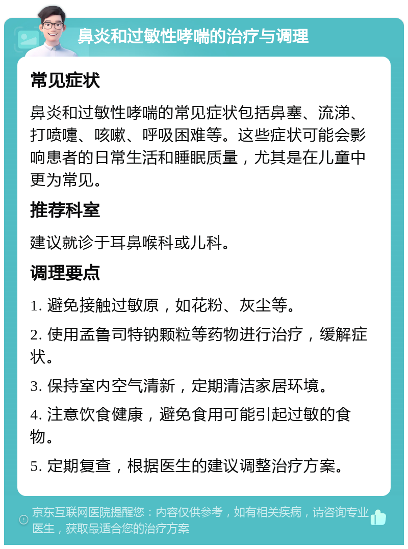 鼻炎和过敏性哮喘的治疗与调理 常见症状 鼻炎和过敏性哮喘的常见症状包括鼻塞、流涕、打喷嚏、咳嗽、呼吸困难等。这些症状可能会影响患者的日常生活和睡眠质量，尤其是在儿童中更为常见。 推荐科室 建议就诊于耳鼻喉科或儿科。 调理要点 1. 避免接触过敏原，如花粉、灰尘等。 2. 使用孟鲁司特钠颗粒等药物进行治疗，缓解症状。 3. 保持室内空气清新，定期清洁家居环境。 4. 注意饮食健康，避免食用可能引起过敏的食物。 5. 定期复查，根据医生的建议调整治疗方案。