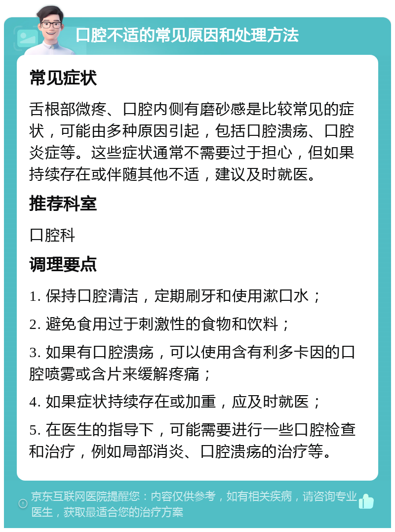 口腔不适的常见原因和处理方法 常见症状 舌根部微疼、口腔内侧有磨砂感是比较常见的症状，可能由多种原因引起，包括口腔溃疡、口腔炎症等。这些症状通常不需要过于担心，但如果持续存在或伴随其他不适，建议及时就医。 推荐科室 口腔科 调理要点 1. 保持口腔清洁，定期刷牙和使用漱口水； 2. 避免食用过于刺激性的食物和饮料； 3. 如果有口腔溃疡，可以使用含有利多卡因的口腔喷雾或含片来缓解疼痛； 4. 如果症状持续存在或加重，应及时就医； 5. 在医生的指导下，可能需要进行一些口腔检查和治疗，例如局部消炎、口腔溃疡的治疗等。