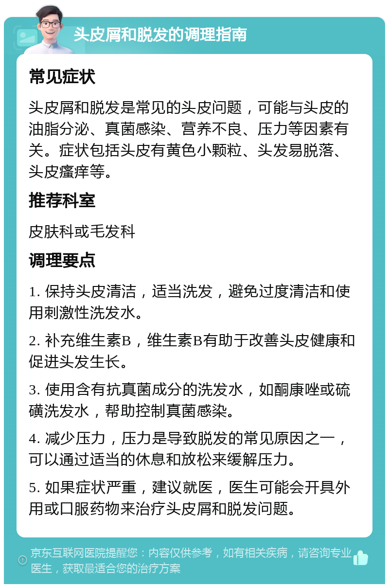 头皮屑和脱发的调理指南 常见症状 头皮屑和脱发是常见的头皮问题，可能与头皮的油脂分泌、真菌感染、营养不良、压力等因素有关。症状包括头皮有黄色小颗粒、头发易脱落、头皮瘙痒等。 推荐科室 皮肤科或毛发科 调理要点 1. 保持头皮清洁，适当洗发，避免过度清洁和使用刺激性洗发水。 2. 补充维生素B，维生素B有助于改善头皮健康和促进头发生长。 3. 使用含有抗真菌成分的洗发水，如酮康唑或硫磺洗发水，帮助控制真菌感染。 4. 减少压力，压力是导致脱发的常见原因之一，可以通过适当的休息和放松来缓解压力。 5. 如果症状严重，建议就医，医生可能会开具外用或口服药物来治疗头皮屑和脱发问题。