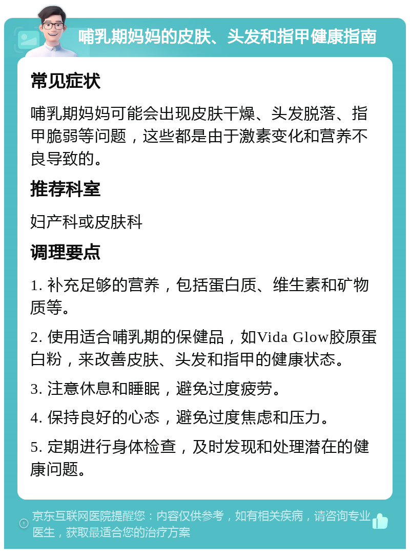 哺乳期妈妈的皮肤、头发和指甲健康指南 常见症状 哺乳期妈妈可能会出现皮肤干燥、头发脱落、指甲脆弱等问题，这些都是由于激素变化和营养不良导致的。 推荐科室 妇产科或皮肤科 调理要点 1. 补充足够的营养，包括蛋白质、维生素和矿物质等。 2. 使用适合哺乳期的保健品，如Vida Glow胶原蛋白粉，来改善皮肤、头发和指甲的健康状态。 3. 注意休息和睡眠，避免过度疲劳。 4. 保持良好的心态，避免过度焦虑和压力。 5. 定期进行身体检查，及时发现和处理潜在的健康问题。