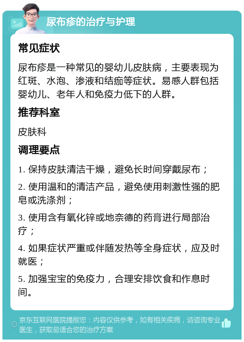 尿布疹的治疗与护理 常见症状 尿布疹是一种常见的婴幼儿皮肤病，主要表现为红斑、水泡、渗液和结痂等症状。易感人群包括婴幼儿、老年人和免疫力低下的人群。 推荐科室 皮肤科 调理要点 1. 保持皮肤清洁干燥，避免长时间穿戴尿布； 2. 使用温和的清洁产品，避免使用刺激性强的肥皂或洗涤剂； 3. 使用含有氧化锌或地奈德的药膏进行局部治疗； 4. 如果症状严重或伴随发热等全身症状，应及时就医； 5. 加强宝宝的免疫力，合理安排饮食和作息时间。