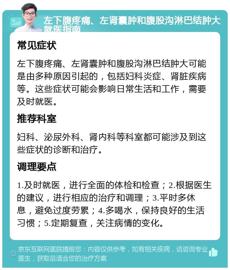 左下腹疼痛、左肾囊肿和腹股沟淋巴结肿大就医指南 常见症状 左下腹疼痛、左肾囊肿和腹股沟淋巴结肿大可能是由多种原因引起的，包括妇科炎症、肾脏疾病等。这些症状可能会影响日常生活和工作，需要及时就医。 推荐科室 妇科、泌尿外科、肾内科等科室都可能涉及到这些症状的诊断和治疗。 调理要点 1.及时就医，进行全面的体检和检查；2.根据医生的建议，进行相应的治疗和调理；3.平时多休息，避免过度劳累；4.多喝水，保持良好的生活习惯；5.定期复查，关注病情的变化。