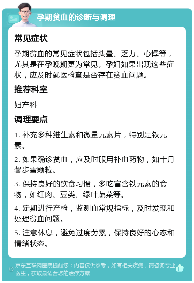 孕期贫血的诊断与调理 常见症状 孕期贫血的常见症状包括头晕、乏力、心悸等，尤其是在孕晚期更为常见。孕妇如果出现这些症状，应及时就医检查是否存在贫血问题。 推荐科室 妇产科 调理要点 1. 补充多种维生素和微量元素片，特别是铁元素。 2. 如果确诊贫血，应及时服用补血药物，如十月馨步雪颗粒。 3. 保持良好的饮食习惯，多吃富含铁元素的食物，如红肉、豆类、绿叶蔬菜等。 4. 定期进行产检，监测血常规指标，及时发现和处理贫血问题。 5. 注意休息，避免过度劳累，保持良好的心态和情绪状态。