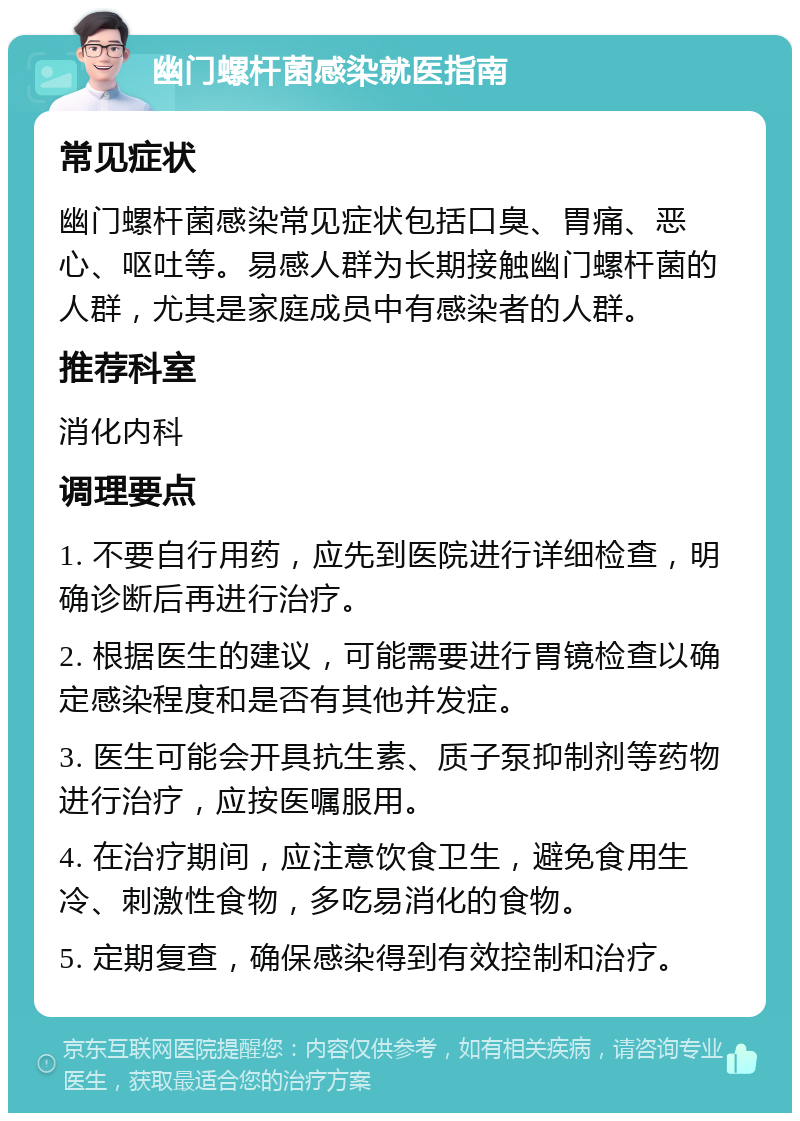 幽门螺杆菌感染就医指南 常见症状 幽门螺杆菌感染常见症状包括口臭、胃痛、恶心、呕吐等。易感人群为长期接触幽门螺杆菌的人群，尤其是家庭成员中有感染者的人群。 推荐科室 消化内科 调理要点 1. 不要自行用药，应先到医院进行详细检查，明确诊断后再进行治疗。 2. 根据医生的建议，可能需要进行胃镜检查以确定感染程度和是否有其他并发症。 3. 医生可能会开具抗生素、质子泵抑制剂等药物进行治疗，应按医嘱服用。 4. 在治疗期间，应注意饮食卫生，避免食用生冷、刺激性食物，多吃易消化的食物。 5. 定期复查，确保感染得到有效控制和治疗。