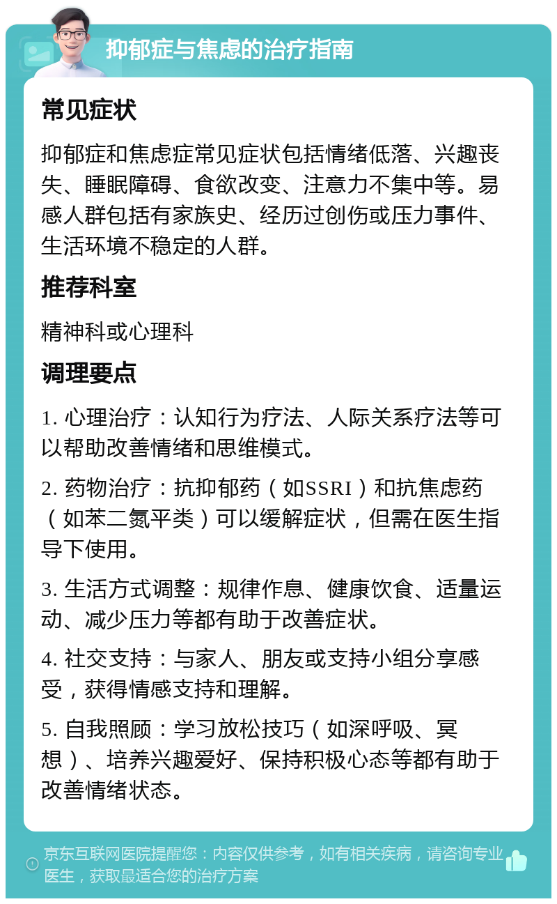 抑郁症与焦虑的治疗指南 常见症状 抑郁症和焦虑症常见症状包括情绪低落、兴趣丧失、睡眠障碍、食欲改变、注意力不集中等。易感人群包括有家族史、经历过创伤或压力事件、生活环境不稳定的人群。 推荐科室 精神科或心理科 调理要点 1. 心理治疗：认知行为疗法、人际关系疗法等可以帮助改善情绪和思维模式。 2. 药物治疗：抗抑郁药（如SSRI）和抗焦虑药（如苯二氮平类）可以缓解症状，但需在医生指导下使用。 3. 生活方式调整：规律作息、健康饮食、适量运动、减少压力等都有助于改善症状。 4. 社交支持：与家人、朋友或支持小组分享感受，获得情感支持和理解。 5. 自我照顾：学习放松技巧（如深呼吸、冥想）、培养兴趣爱好、保持积极心态等都有助于改善情绪状态。