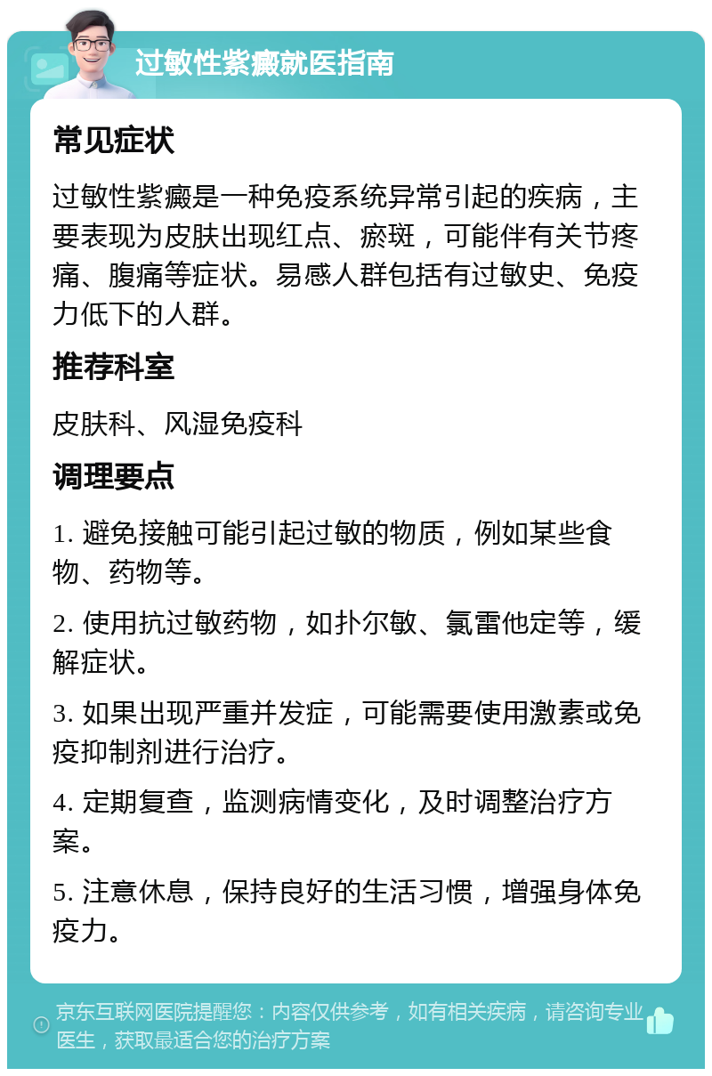 过敏性紫癜就医指南 常见症状 过敏性紫癜是一种免疫系统异常引起的疾病，主要表现为皮肤出现红点、瘀斑，可能伴有关节疼痛、腹痛等症状。易感人群包括有过敏史、免疫力低下的人群。 推荐科室 皮肤科、风湿免疫科 调理要点 1. 避免接触可能引起过敏的物质，例如某些食物、药物等。 2. 使用抗过敏药物，如扑尔敏、氯雷他定等，缓解症状。 3. 如果出现严重并发症，可能需要使用激素或免疫抑制剂进行治疗。 4. 定期复查，监测病情变化，及时调整治疗方案。 5. 注意休息，保持良好的生活习惯，增强身体免疫力。