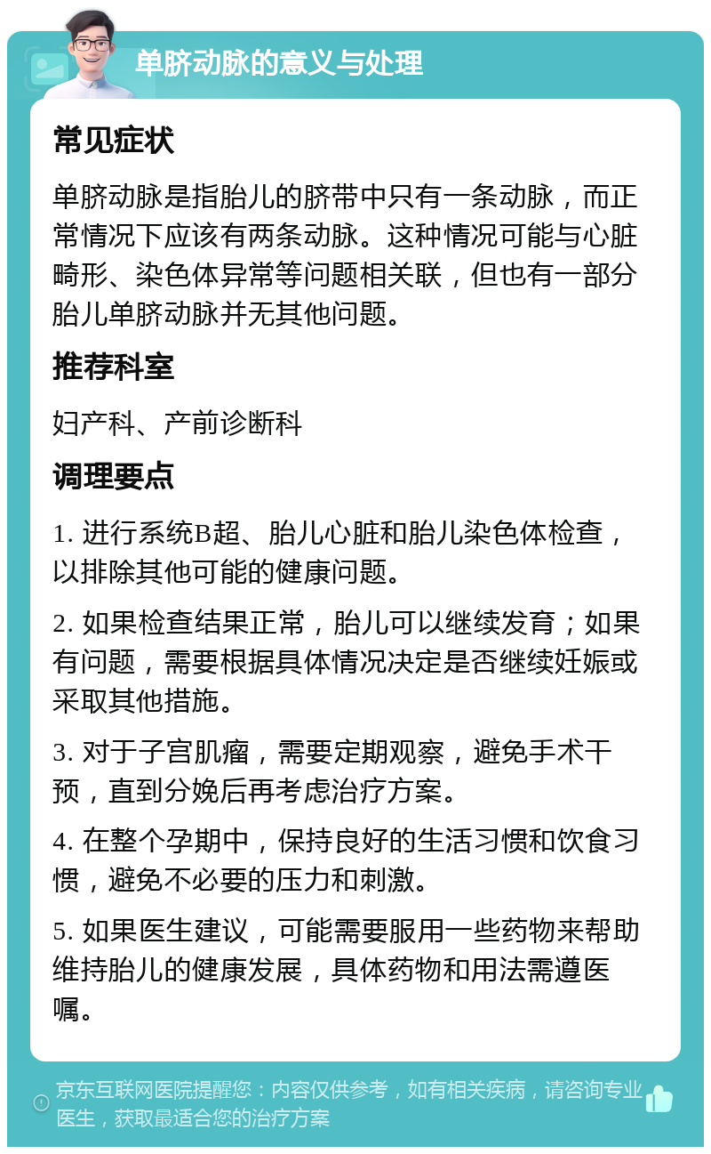 单脐动脉的意义与处理 常见症状 单脐动脉是指胎儿的脐带中只有一条动脉，而正常情况下应该有两条动脉。这种情况可能与心脏畸形、染色体异常等问题相关联，但也有一部分胎儿单脐动脉并无其他问题。 推荐科室 妇产科、产前诊断科 调理要点 1. 进行系统B超、胎儿心脏和胎儿染色体检查，以排除其他可能的健康问题。 2. 如果检查结果正常，胎儿可以继续发育；如果有问题，需要根据具体情况决定是否继续妊娠或采取其他措施。 3. 对于子宫肌瘤，需要定期观察，避免手术干预，直到分娩后再考虑治疗方案。 4. 在整个孕期中，保持良好的生活习惯和饮食习惯，避免不必要的压力和刺激。 5. 如果医生建议，可能需要服用一些药物来帮助维持胎儿的健康发展，具体药物和用法需遵医嘱。