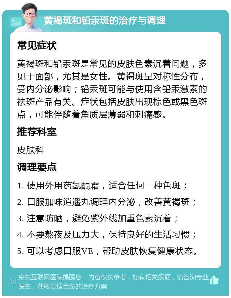 黄褐斑和铅汞斑的治疗与调理 常见症状 黄褐斑和铅汞斑是常见的皮肤色素沉着问题，多见于面部，尤其是女性。黄褐斑呈对称性分布，受内分泌影响；铅汞斑可能与使用含铅汞激素的祛斑产品有关。症状包括皮肤出现棕色或黑色斑点，可能伴随着角质层薄弱和刺痛感。 推荐科室 皮肤科 调理要点 1. 使用外用药氢醌霜，适合任何一种色斑； 2. 口服加味逍遥丸调理内分泌，改善黄褐斑； 3. 注意防晒，避免紫外线加重色素沉着； 4. 不要熬夜及压力大，保持良好的生活习惯； 5. 可以考虑口服VE，帮助皮肤恢复健康状态。