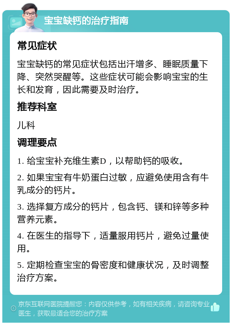 宝宝缺钙的治疗指南 常见症状 宝宝缺钙的常见症状包括出汗增多、睡眠质量下降、突然哭醒等。这些症状可能会影响宝宝的生长和发育，因此需要及时治疗。 推荐科室 儿科 调理要点 1. 给宝宝补充维生素D，以帮助钙的吸收。 2. 如果宝宝有牛奶蛋白过敏，应避免使用含有牛乳成分的钙片。 3. 选择复方成分的钙片，包含钙、镁和锌等多种营养元素。 4. 在医生的指导下，适量服用钙片，避免过量使用。 5. 定期检查宝宝的骨密度和健康状况，及时调整治疗方案。