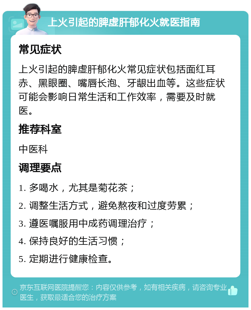 上火引起的脾虚肝郁化火就医指南 常见症状 上火引起的脾虚肝郁化火常见症状包括面红耳赤、黑眼圈、嘴唇长泡、牙龈出血等。这些症状可能会影响日常生活和工作效率，需要及时就医。 推荐科室 中医科 调理要点 1. 多喝水，尤其是菊花茶； 2. 调整生活方式，避免熬夜和过度劳累； 3. 遵医嘱服用中成药调理治疗； 4. 保持良好的生活习惯； 5. 定期进行健康检查。