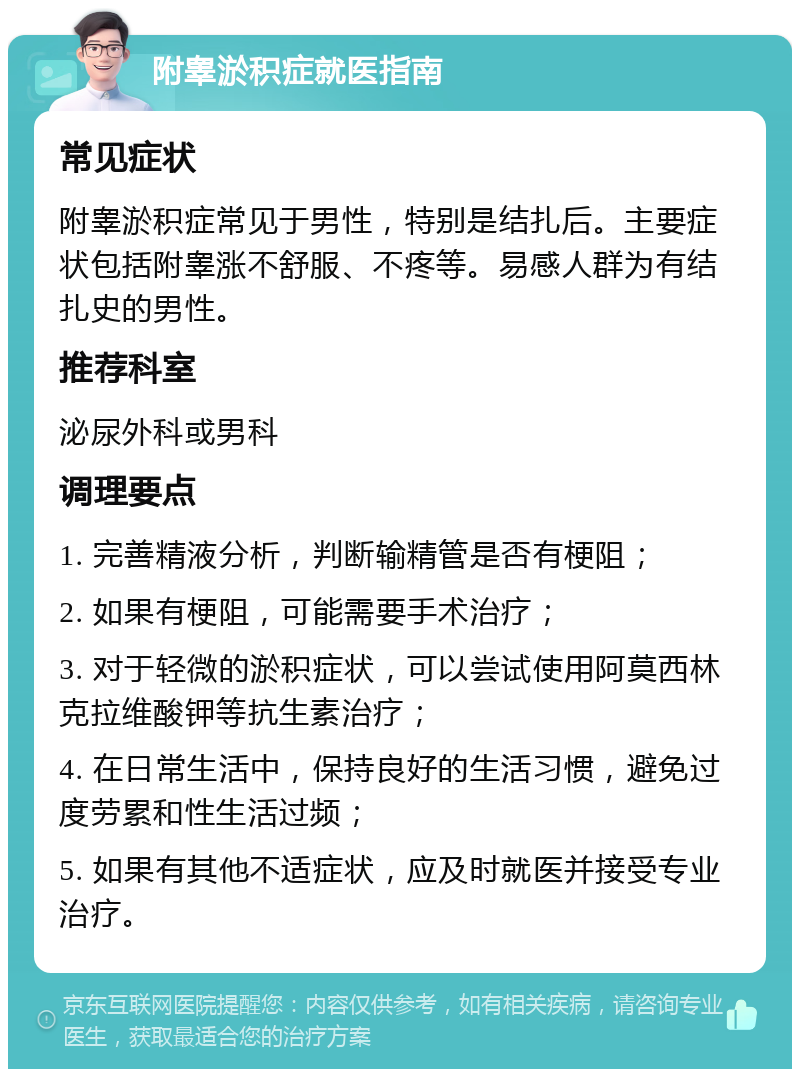 附睾淤积症就医指南 常见症状 附睾淤积症常见于男性，特别是结扎后。主要症状包括附睾涨不舒服、不疼等。易感人群为有结扎史的男性。 推荐科室 泌尿外科或男科 调理要点 1. 完善精液分析，判断输精管是否有梗阻； 2. 如果有梗阻，可能需要手术治疗； 3. 对于轻微的淤积症状，可以尝试使用阿莫西林克拉维酸钾等抗生素治疗； 4. 在日常生活中，保持良好的生活习惯，避免过度劳累和性生活过频； 5. 如果有其他不适症状，应及时就医并接受专业治疗。