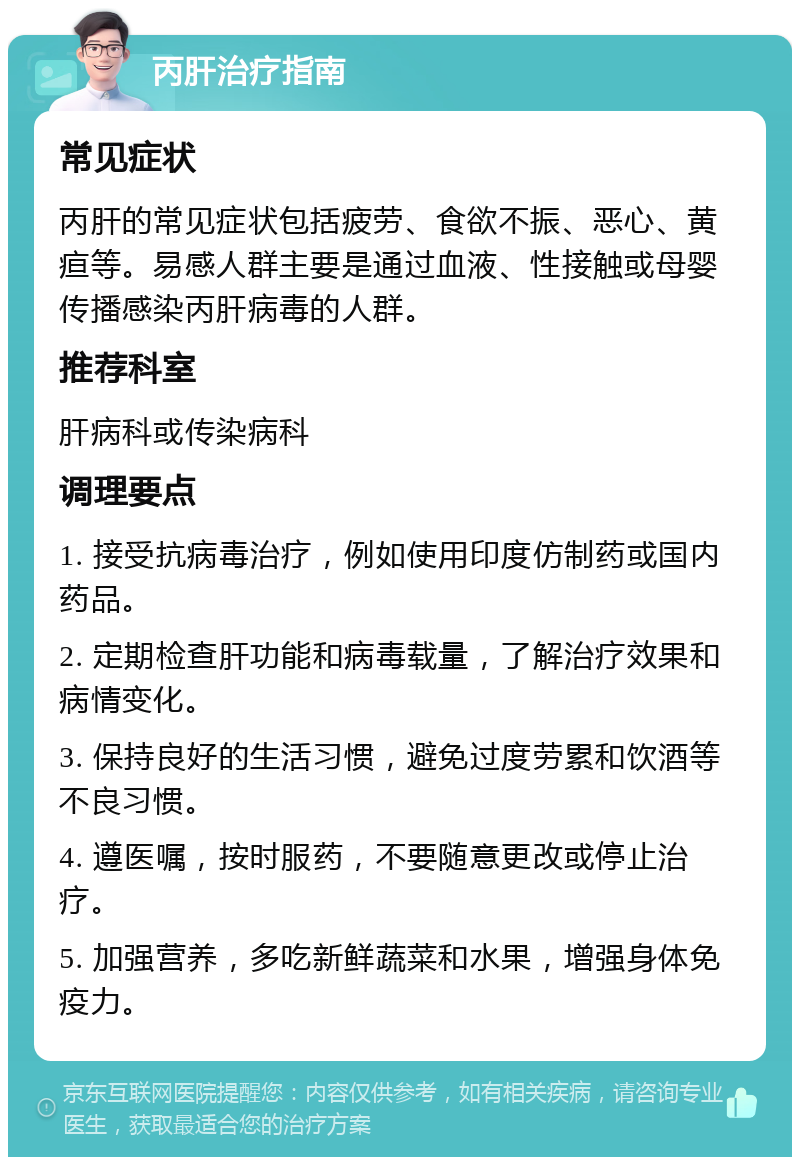 丙肝治疗指南 常见症状 丙肝的常见症状包括疲劳、食欲不振、恶心、黄疸等。易感人群主要是通过血液、性接触或母婴传播感染丙肝病毒的人群。 推荐科室 肝病科或传染病科 调理要点 1. 接受抗病毒治疗，例如使用印度仿制药或国内药品。 2. 定期检查肝功能和病毒载量，了解治疗效果和病情变化。 3. 保持良好的生活习惯，避免过度劳累和饮酒等不良习惯。 4. 遵医嘱，按时服药，不要随意更改或停止治疗。 5. 加强营养，多吃新鲜蔬菜和水果，增强身体免疫力。