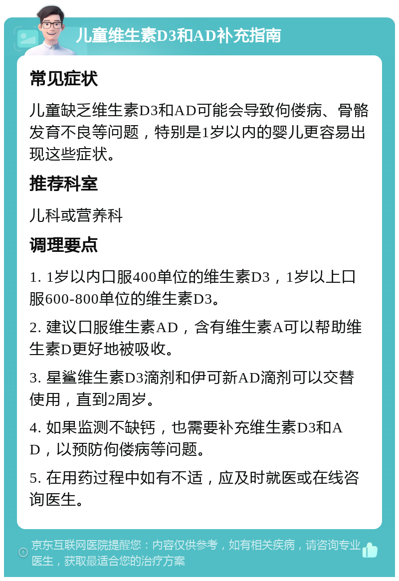 儿童维生素D3和AD补充指南 常见症状 儿童缺乏维生素D3和AD可能会导致佝偻病、骨骼发育不良等问题，特别是1岁以内的婴儿更容易出现这些症状。 推荐科室 儿科或营养科 调理要点 1. 1岁以内口服400单位的维生素D3，1岁以上口服600-800单位的维生素D3。 2. 建议口服维生素AD，含有维生素A可以帮助维生素D更好地被吸收。 3. 星鲨维生素D3滴剂和伊可新AD滴剂可以交替使用，直到2周岁。 4. 如果监测不缺钙，也需要补充维生素D3和AD，以预防佝偻病等问题。 5. 在用药过程中如有不适，应及时就医或在线咨询医生。