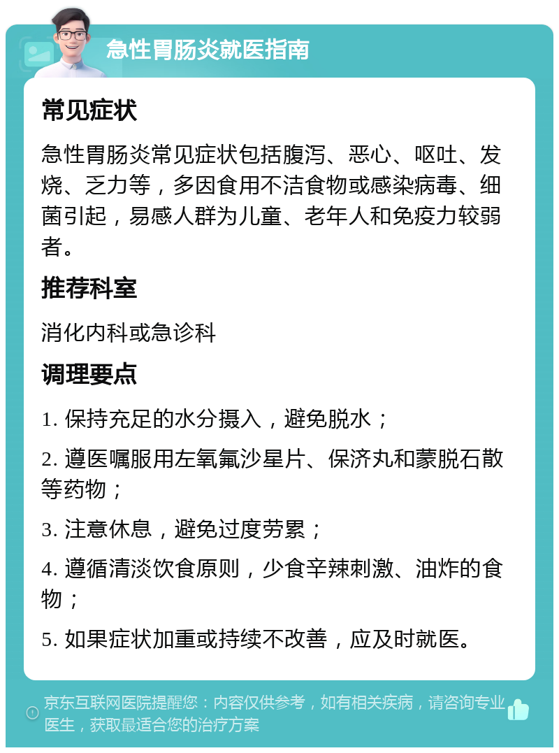 急性胃肠炎就医指南 常见症状 急性胃肠炎常见症状包括腹泻、恶心、呕吐、发烧、乏力等，多因食用不洁食物或感染病毒、细菌引起，易感人群为儿童、老年人和免疫力较弱者。 推荐科室 消化内科或急诊科 调理要点 1. 保持充足的水分摄入，避免脱水； 2. 遵医嘱服用左氧氟沙星片、保济丸和蒙脱石散等药物； 3. 注意休息，避免过度劳累； 4. 遵循清淡饮食原则，少食辛辣刺激、油炸的食物； 5. 如果症状加重或持续不改善，应及时就医。