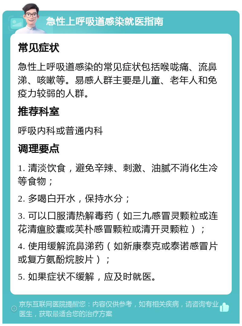 急性上呼吸道感染就医指南 常见症状 急性上呼吸道感染的常见症状包括喉咙痛、流鼻涕、咳嗽等。易感人群主要是儿童、老年人和免疫力较弱的人群。 推荐科室 呼吸内科或普通内科 调理要点 1. 清淡饮食，避免辛辣、刺激、油腻不消化生冷等食物； 2. 多喝白开水，保持水分； 3. 可以口服清热解毒药（如三九感冒灵颗粒或连花清瘟胶囊或芙朴感冒颗粒或清开灵颗粒）； 4. 使用缓解流鼻涕药（如新康泰克或泰诺感冒片或复方氨酚烷胺片）； 5. 如果症状不缓解，应及时就医。