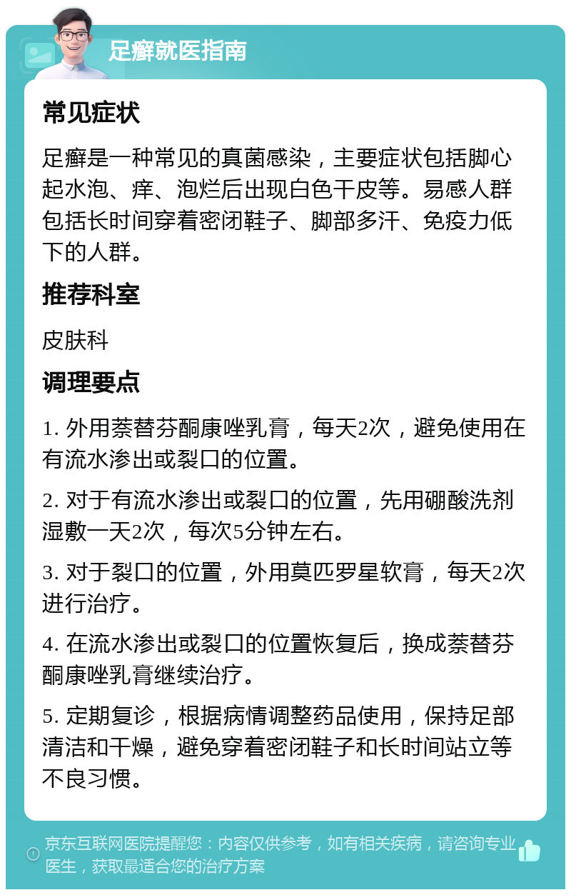 足癣就医指南 常见症状 足癣是一种常见的真菌感染，主要症状包括脚心起水泡、痒、泡烂后出现白色干皮等。易感人群包括长时间穿着密闭鞋子、脚部多汗、免疫力低下的人群。 推荐科室 皮肤科 调理要点 1. 外用萘替芬酮康唑乳膏，每天2次，避免使用在有流水渗出或裂口的位置。 2. 对于有流水渗出或裂口的位置，先用硼酸洗剂湿敷一天2次，每次5分钟左右。 3. 对于裂口的位置，外用莫匹罗星软膏，每天2次进行治疗。 4. 在流水渗出或裂口的位置恢复后，换成萘替芬酮康唑乳膏继续治疗。 5. 定期复诊，根据病情调整药品使用，保持足部清洁和干燥，避免穿着密闭鞋子和长时间站立等不良习惯。