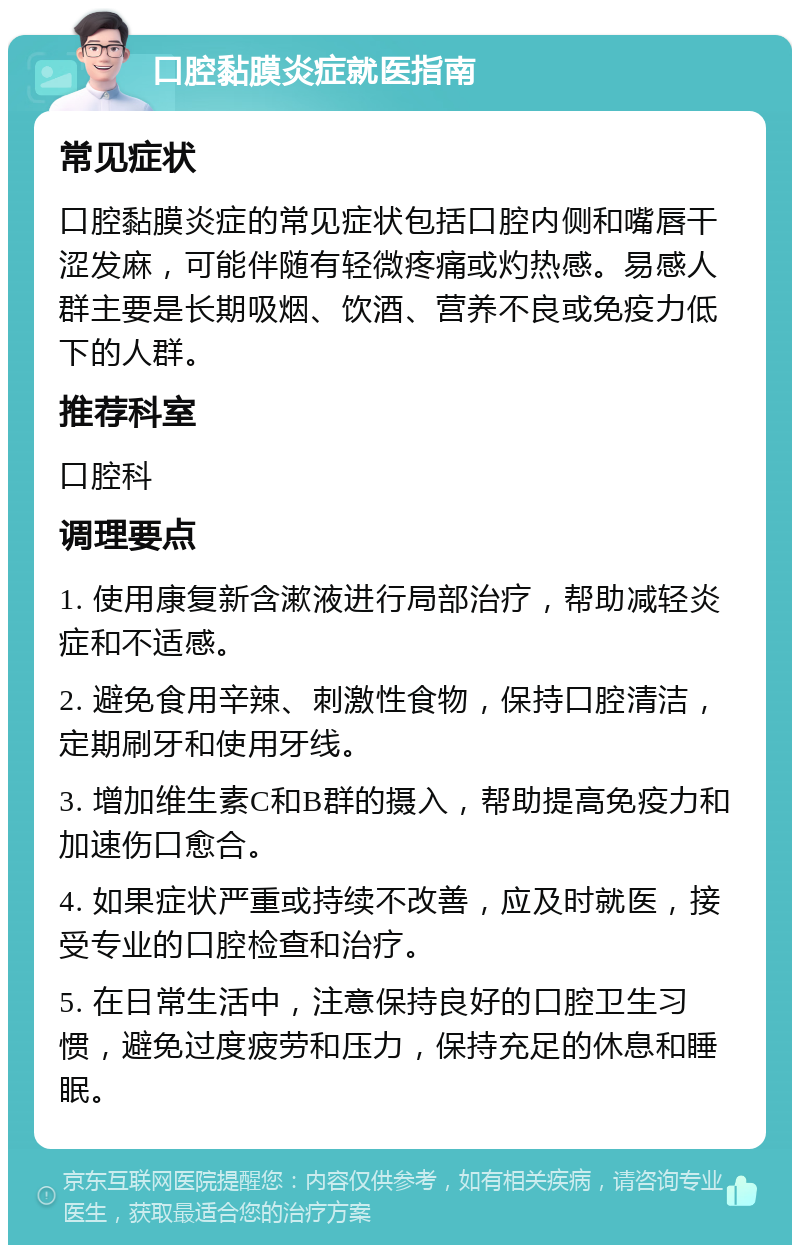 口腔黏膜炎症就医指南 常见症状 口腔黏膜炎症的常见症状包括口腔内侧和嘴唇干涩发麻，可能伴随有轻微疼痛或灼热感。易感人群主要是长期吸烟、饮酒、营养不良或免疫力低下的人群。 推荐科室 口腔科 调理要点 1. 使用康复新含漱液进行局部治疗，帮助减轻炎症和不适感。 2. 避免食用辛辣、刺激性食物，保持口腔清洁，定期刷牙和使用牙线。 3. 增加维生素C和B群的摄入，帮助提高免疫力和加速伤口愈合。 4. 如果症状严重或持续不改善，应及时就医，接受专业的口腔检查和治疗。 5. 在日常生活中，注意保持良好的口腔卫生习惯，避免过度疲劳和压力，保持充足的休息和睡眠。