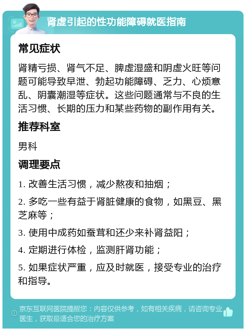 肾虚引起的性功能障碍就医指南 常见症状 肾精亏损、肾气不足、脾虚湿盛和阴虚火旺等问题可能导致早泄、勃起功能障碍、乏力、心烦意乱、阴囊潮湿等症状。这些问题通常与不良的生活习惯、长期的压力和某些药物的副作用有关。 推荐科室 男科 调理要点 1. 改善生活习惯，减少熬夜和抽烟； 2. 多吃一些有益于肾脏健康的食物，如黑豆、黑芝麻等； 3. 使用中成药如蚕茸和还少来补肾益阳； 4. 定期进行体检，监测肝肾功能； 5. 如果症状严重，应及时就医，接受专业的治疗和指导。